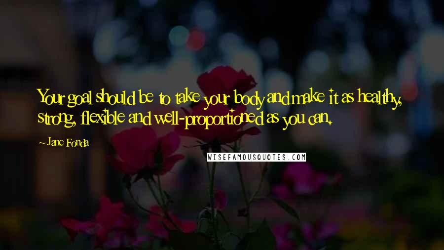 Jane Fonda quotes: Your goal should be to take your body and make it as healthy, strong, flexible and well-proportioned as you can.