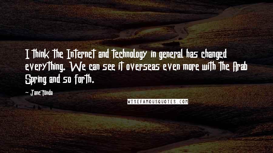Jane Fonda quotes: I think the Internet and technology in general has changed everything. We can see it overseas even more with the Arab Spring and so forth.