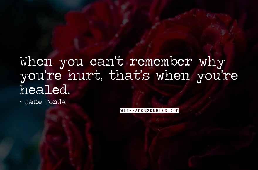 Jane Fonda quotes: When you can't remember why you're hurt, that's when you're healed.