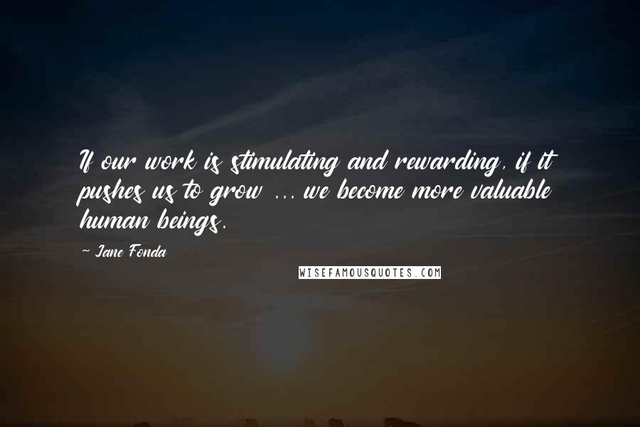 Jane Fonda quotes: If our work is stimulating and rewarding, if it pushes us to grow ... we become more valuable human beings.