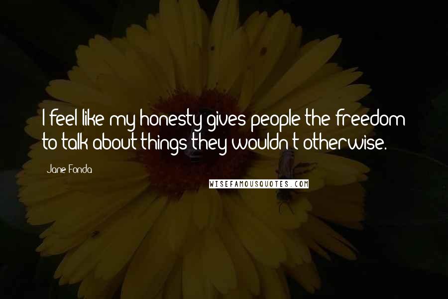 Jane Fonda quotes: I feel like my honesty gives people the freedom to talk about things they wouldn't otherwise.