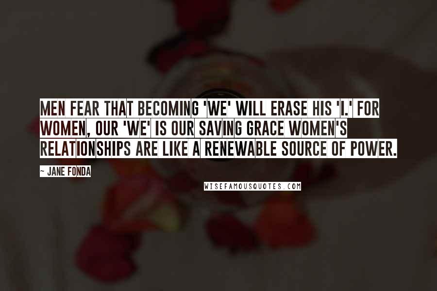 Jane Fonda quotes: Men fear that becoming 'we' will erase his 'I.' For women, our 'we' is our saving grace Women's relationships are like a renewable source of power.