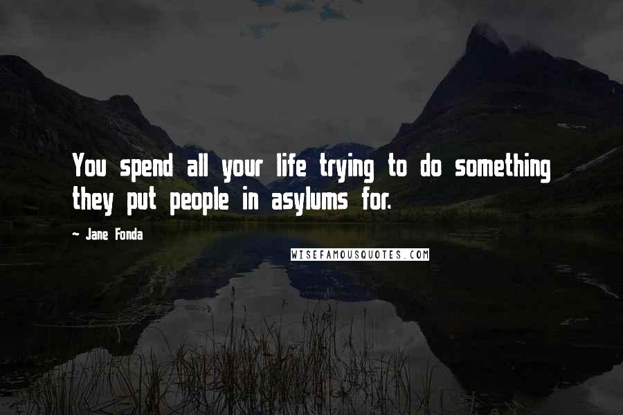 Jane Fonda quotes: You spend all your life trying to do something they put people in asylums for.