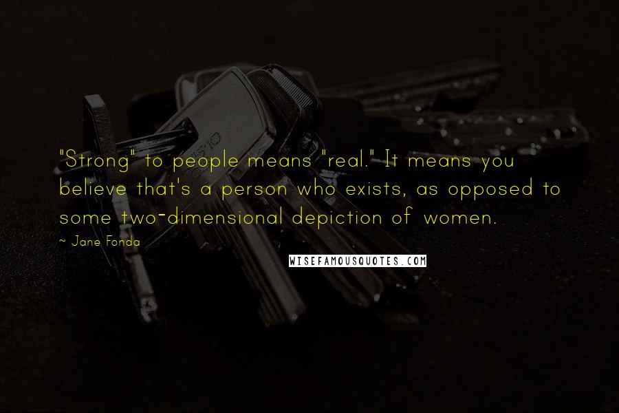 Jane Fonda quotes: "Strong" to people means "real." It means you believe that's a person who exists, as opposed to some two-dimensional depiction of women.