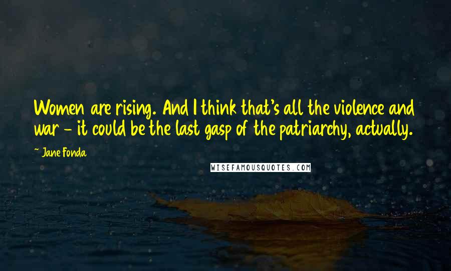 Jane Fonda quotes: Women are rising. And I think that's all the violence and war - it could be the last gasp of the patriarchy, actually.