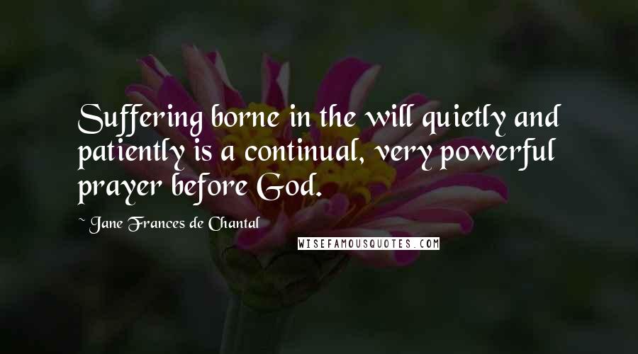 Jane Frances De Chantal quotes: Suffering borne in the will quietly and patiently is a continual, very powerful prayer before God. Jane Frances De Chantal quotes: Suffering borne in the will quietly and patiently is a continual, very powerful prayer before God.
