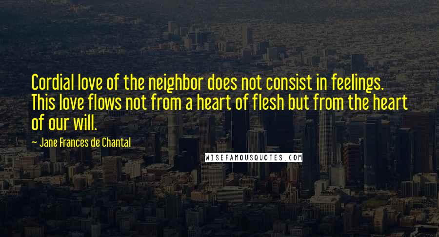 Jane Frances De Chantal quotes: Cordial love of the neighbor does not consist in feelings. This love flows not from a heart of flesh but from the heart of our will. Jane Frances De Chantal quotes: Cordial love of the neighbor does not consist in feelings. This love flows not from a heart of flesh but from the heart of our will.