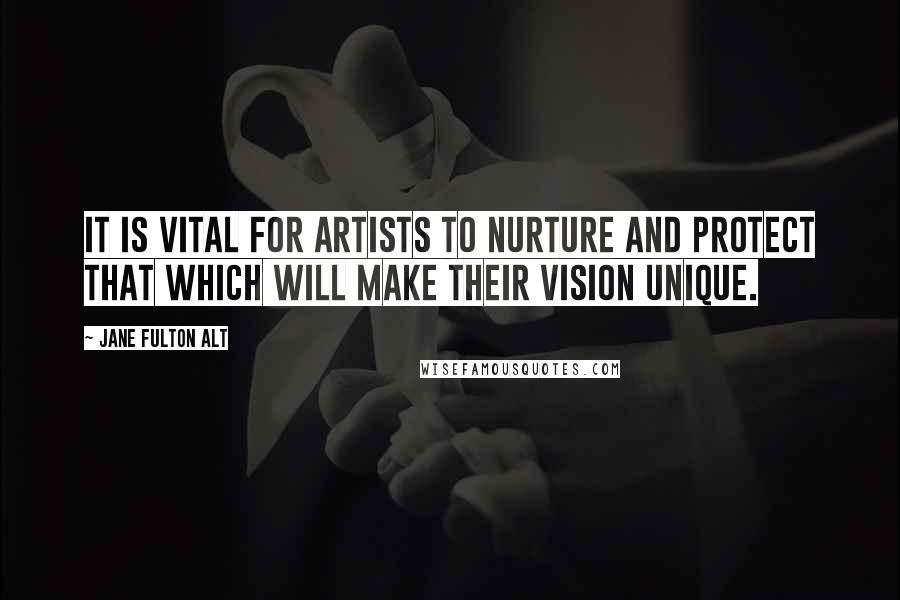 Jane Fulton Alt quotes: It is vital for artists to nurture and protect that which will make their vision unique.