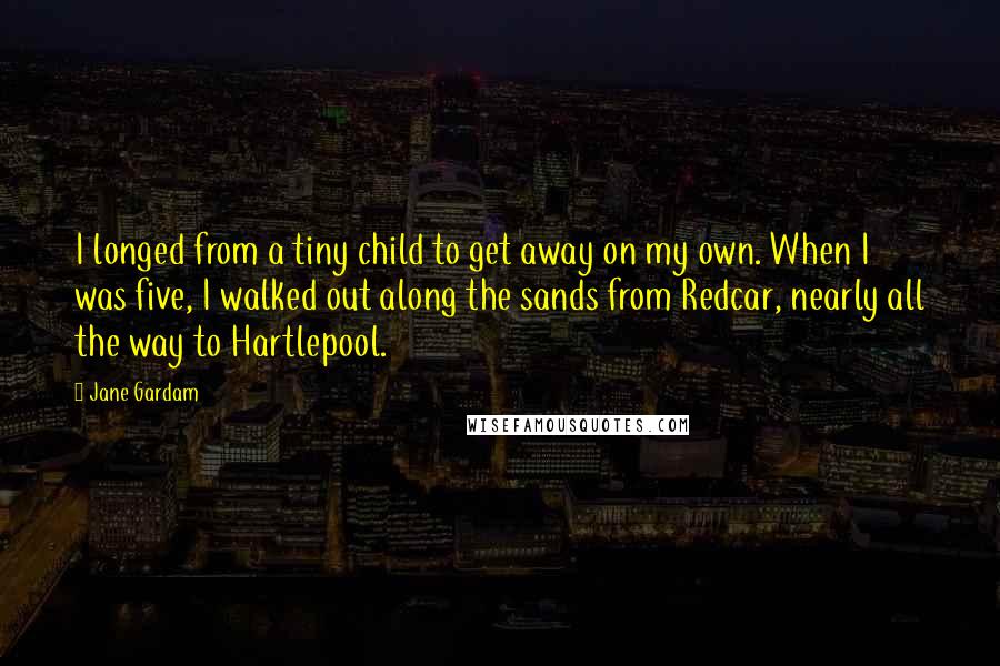 Jane Gardam quotes: I longed from a tiny child to get away on my own. When I was five, I walked out along the sands from Redcar, nearly all the way to Hartlepool.