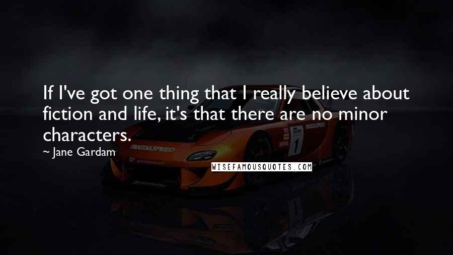 Jane Gardam quotes: If I've got one thing that I really believe about fiction and life, it's that there are no minor characters.