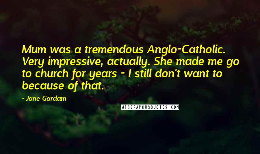 Jane Gardam quotes: Mum was a tremendous Anglo-Catholic. Very impressive, actually. She made me go to church for years - I still don't want to because of that.