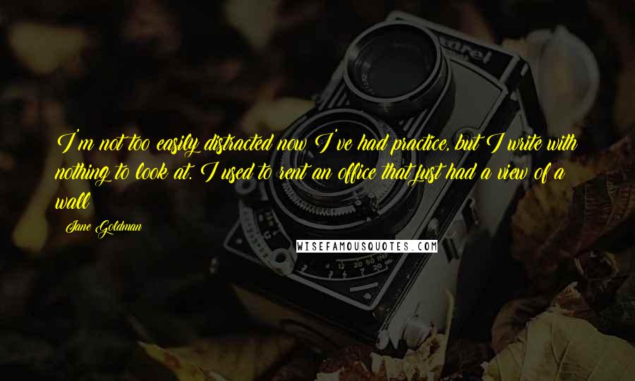 Jane Goldman quotes: I'm not too easily distracted now I've had practice, but I write with nothing to look at. I used to rent an office that just had a view of a Jane Goldman quotes: I'm not too easily distracted now I've had practice, but I write with nothing to look at. I used to rent an office that just had a view of a