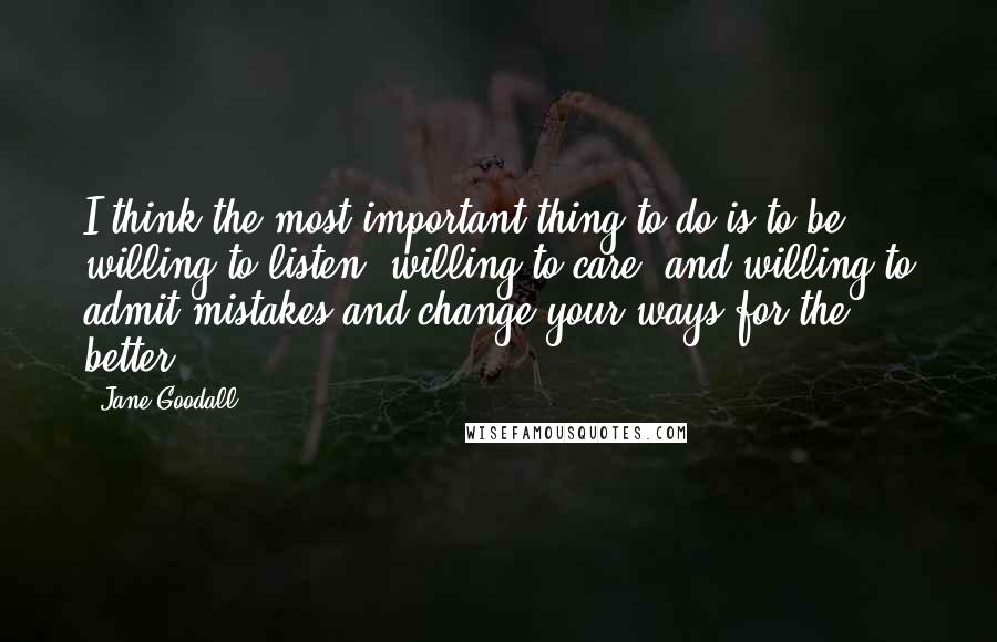 Jane Goodall quotes: I think the most important thing to do is to be willing to listen, willing to care, and willing to admit mistakes and change your ways for the better! Jane Goodall quotes: I think the most important thing to do is to be willing to listen, willing to care, and willing to admit mistakes and change your ways for the better!