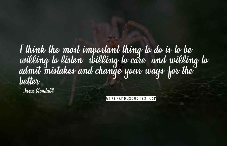 Jane Goodall quotes: I think the most important thing to do is to be willing to listen, willing to care, and willing to admit mistakes and change your ways for the better!