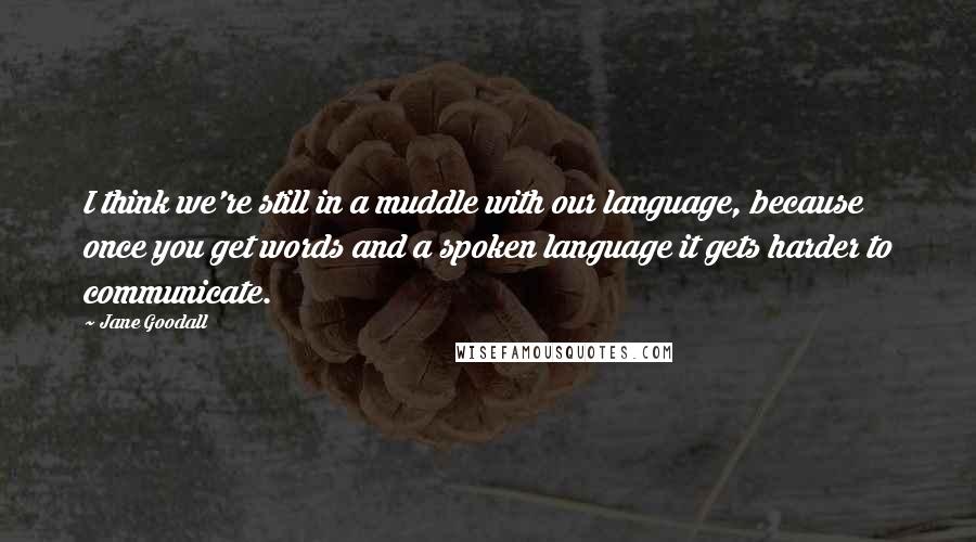 Jane Goodall quotes: I think we're still in a muddle with our language, because once you get words and a spoken language it gets harder to communicate. Jane Goodall quotes: I think we're still in a muddle with our language, because once you get words and a spoken language it gets harder to communicate.
