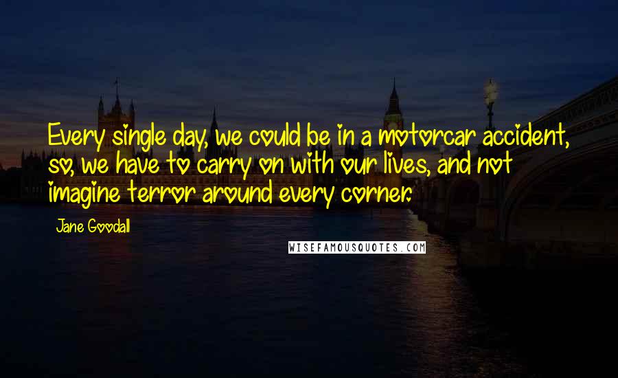 Jane Goodall quotes: Every single day, we could be in a motorcar accident, so, we have to carry on with our lives, and not imagine terror around every corner. Jane Goodall quotes: Every single day, we could be in a motorcar accident, so, we have to carry on with our lives, and not imagine terror around every corner.