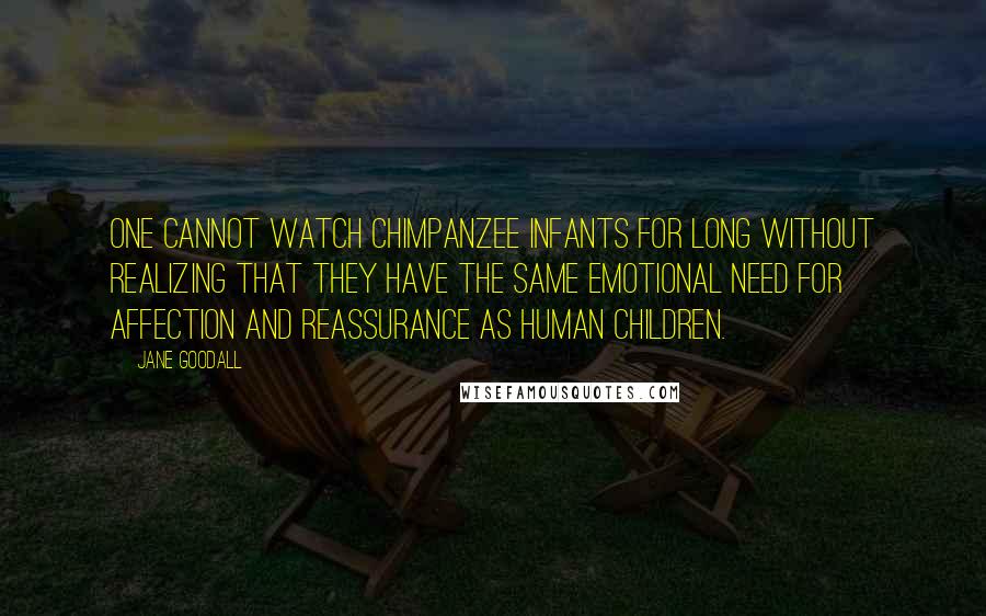 Jane Goodall quotes: One cannot watch chimpanzee infants for long without realizing that they have the same emotional need for affection and reassurance as human children. Jane Goodall quotes: One cannot watch chimpanzee infants for long without realizing that they have the same emotional need for affection and reassurance as human children.