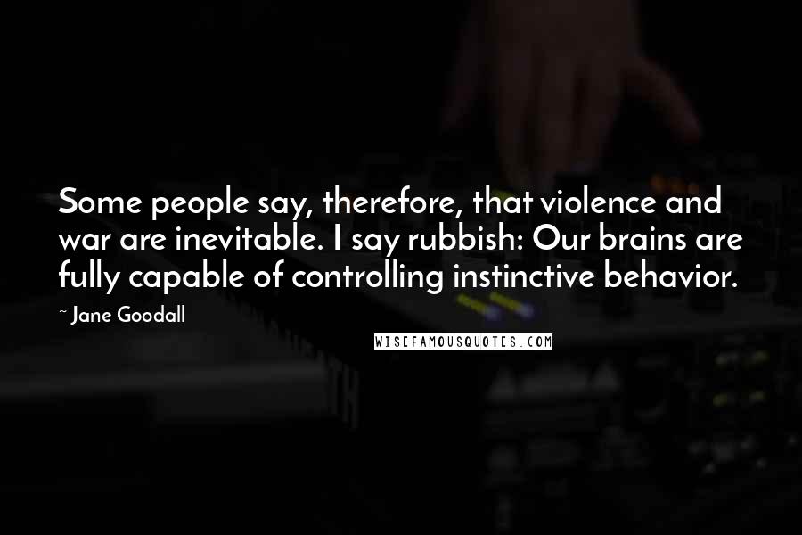 Jane Goodall quotes: Some people say, therefore, that violence and war are inevitable. I say rubbish: Our brains are fully capable of controlling instinctive behavior. Jane Goodall quotes: Some people say, therefore, that violence and war are inevitable. I say rubbish: Our brains are fully capable of controlling instinctive behavior.