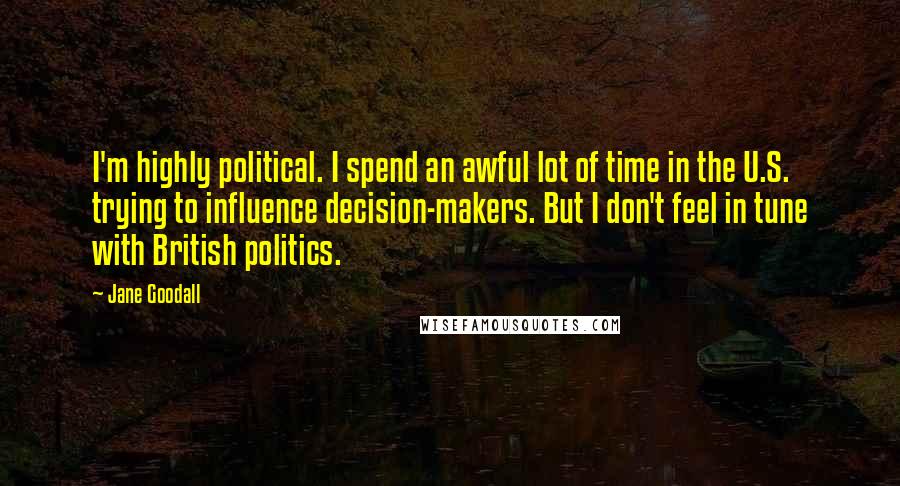 Jane Goodall quotes: I'm highly political. I spend an awful lot of time in the U.S. trying to influence decision-makers. But I don't feel in tune with British politics. Jane Goodall quotes: I'm highly political. I spend an awful lot of time in the U.S. trying to influence decision-makers. But I don't feel in tune with British politics.