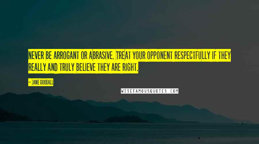 Jane Goodall quotes: Never be arrogant or abrasive. Treat your opponent respectfully if they really and truly believe they are right. Jane Goodall quotes: Never be arrogant or abrasive. Treat your opponent respectfully if they really and truly believe they are right.