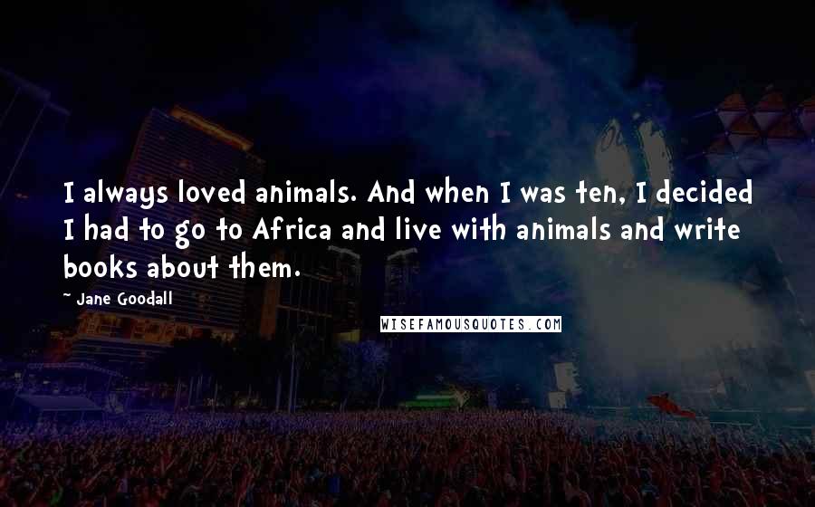 Jane Goodall quotes: I always loved animals. And when I was ten, I decided I had to go to Africa and live with animals and write books about them. Jane Goodall quotes: I always loved animals. And when I was ten, I decided I had to go to Africa and live with animals and write books about them.