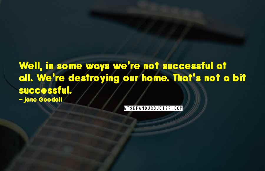 Jane Goodall quotes: Well, in some ways we're not successful at all. We're destroying our home. That's not a bit successful. Jane Goodall quotes: Well, in some ways we're not successful at all. We're destroying our home. That's not a bit successful.