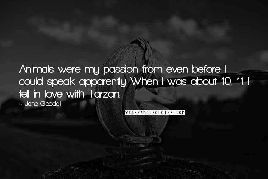Jane Goodall quotes: Animals were my passion from even before I could speak apparently. When I was about 10, 11 I fell in love with Tarzan. Jane Goodall quotes: Animals were my passion from even before I could speak apparently. When I was about 10, 11 I fell in love with Tarzan.