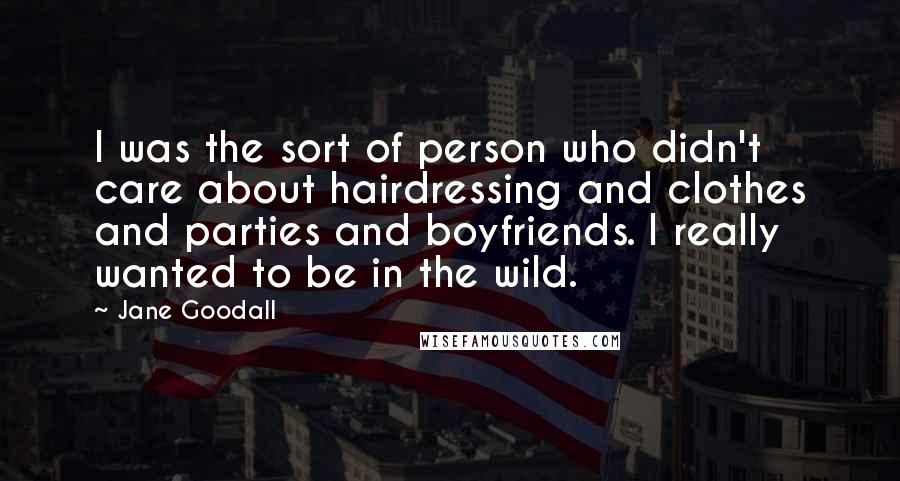 Jane Goodall quotes: I was the sort of person who didn't care about hairdressing and clothes and parties and boyfriends. I really wanted to be in the wild. Jane Goodall quotes: I was the sort of person who didn't care about hairdressing and clothes and parties and boyfriends. I really wanted to be in the wild.