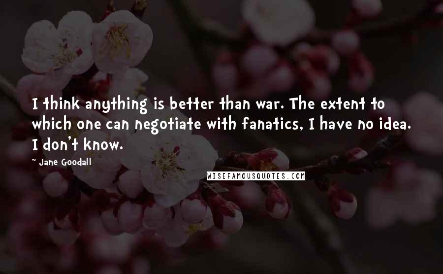 Jane Goodall quotes: I think anything is better than war. The extent to which one can negotiate with fanatics, I have no idea. I don't know. Jane Goodall quotes: I think anything is better than war. The extent to which one can negotiate with fanatics, I have no idea. I don't know.