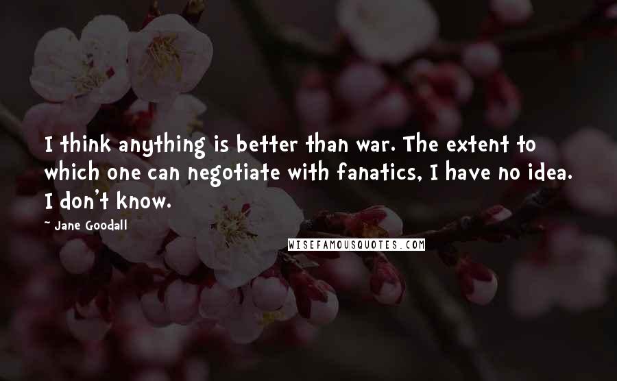 Jane Goodall quotes: I think anything is better than war. The extent to which one can negotiate with fanatics, I have no idea. I don't know.