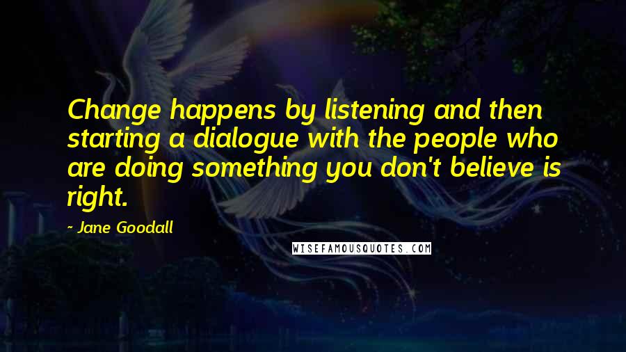 Jane Goodall quotes: Change happens by listening and then starting a dialogue with the people who are doing something you don't believe is right. Jane Goodall quotes: Change happens by listening and then starting a dialogue with the people who are doing something you don't believe is right.