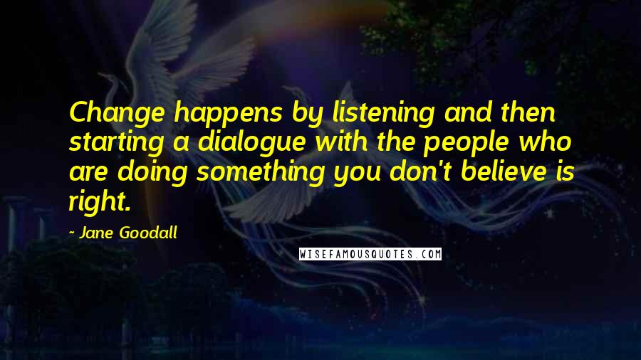 Jane Goodall quotes: Change happens by listening and then starting a dialogue with the people who are doing something you don't believe is right.