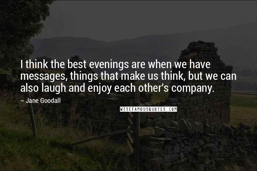 Jane Goodall quotes: I think the best evenings are when we have messages, things that make us think, but we can also laugh and enjoy each other's company. Jane Goodall quotes: I think the best evenings are when we have messages, things that make us think, but we can also laugh and enjoy each other's company.