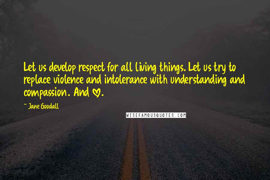 Jane Goodall quotes: Let us develop respect for all living things. Let us try to replace violence and intolerance with understanding and compassion. And love. Jane Goodall quotes: Let us develop respect for all living things. Let us try to replace violence and intolerance with understanding and compassion. And love.