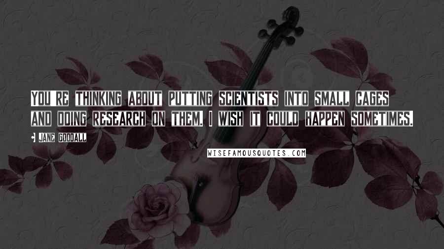 Jane Goodall quotes: You're thinking about putting scientists into small cages and doing research on them. I wish it could happen sometimes.