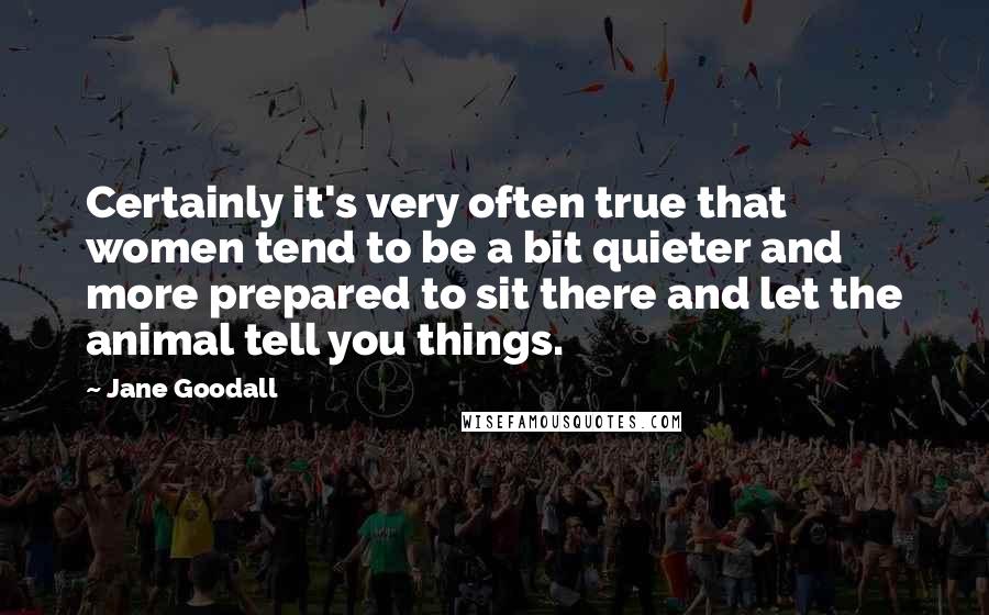 Jane Goodall quotes: Certainly it's very often true that women tend to be a bit quieter and more prepared to sit there and let the animal tell you things. Jane Goodall quotes: Certainly it's very often true that women tend to be a bit quieter and more prepared to sit there and let the animal tell you things.