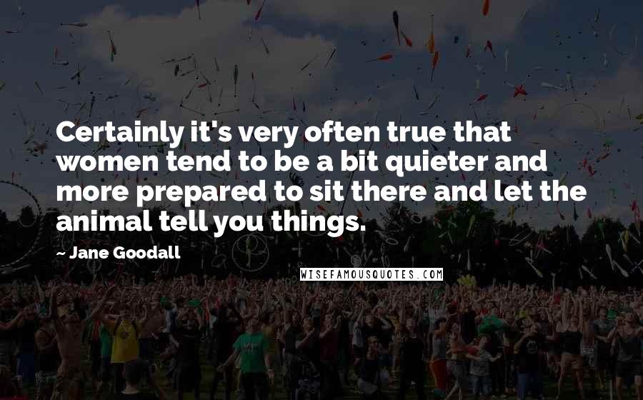 Jane Goodall quotes: Certainly it's very often true that women tend to be a bit quieter and more prepared to sit there and let the animal tell you things.