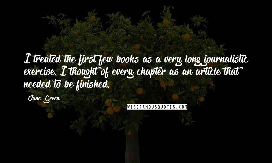 Jane Green quotes: I treated the first few books as a very long journalistic exercise. I thought of every chapter as an article that needed to be finished.