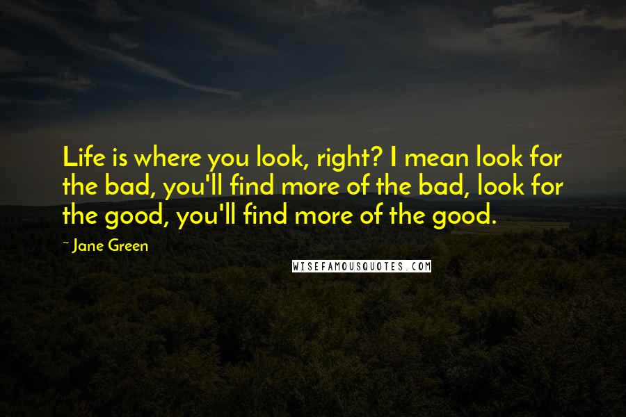 Jane Green quotes: Life is where you look, right? I mean look for the bad, you'll find more of the bad, look for the good, you'll find more of the good.