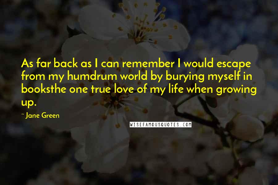 Jane Green quotes: As far back as I can remember I would escape from my humdrum world by burying myself in booksthe one true love of my life when growing up.