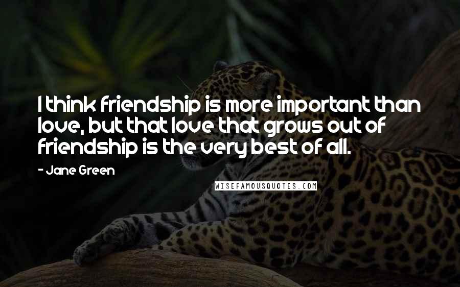 Jane Green quotes: I think friendship is more important than love, but that love that grows out of friendship is the very best of all.