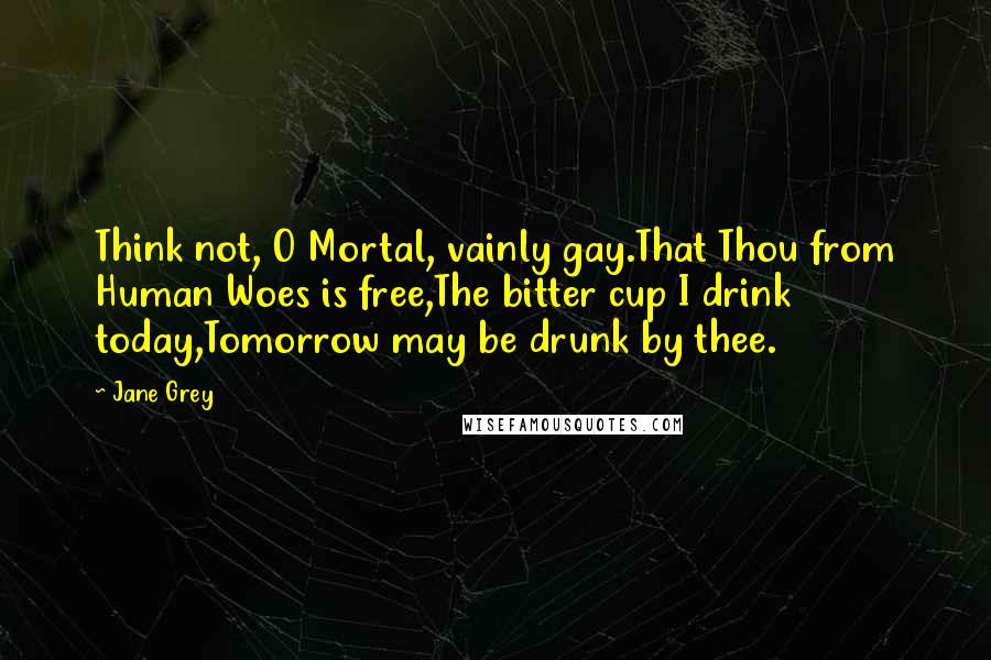 Jane Grey quotes: Think not, O Mortal, vainly gay.That Thou from Human Woes is free,The bitter cup I drink today,Tomorrow may be drunk by thee.