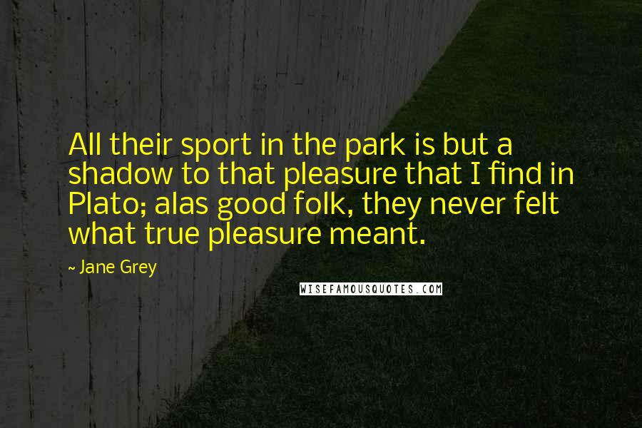 Jane Grey quotes: All their sport in the park is but a shadow to that pleasure that I find in Plato; alas good folk, they never felt what true pleasure meant.