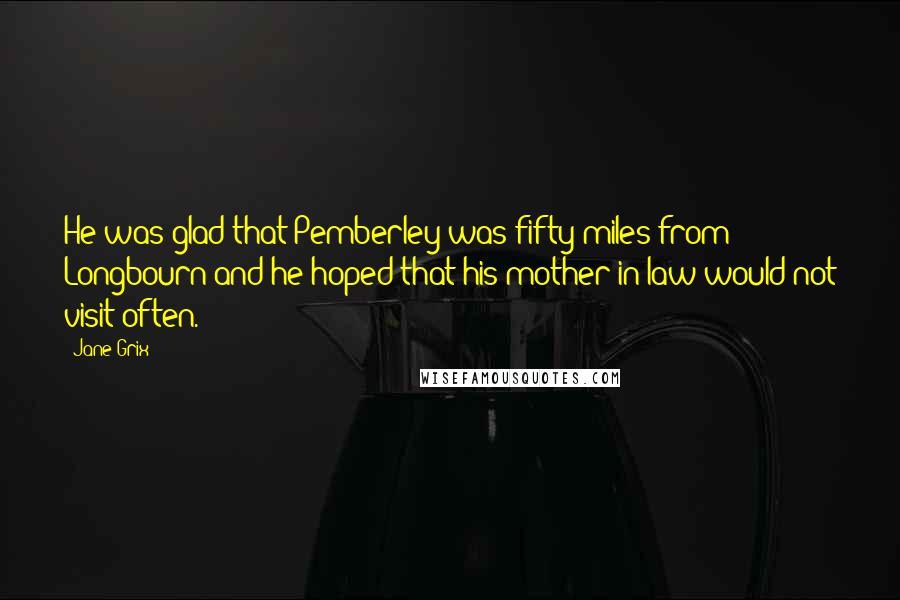 Jane Grix quotes: He was glad that Pemberley was fifty miles from Longbourn and he hoped that his mother-in-law would not visit often.