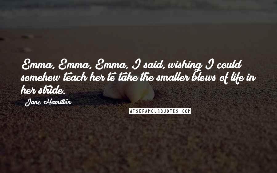 Jane Hamilton quotes: Emma, Emma, Emma, I said, wishing I could somehow teach her to take the smaller blows of life in her stride.