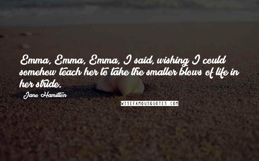 Jane Hamilton quotes: Emma, Emma, Emma, I said, wishing I could somehow teach her to take the smaller blows of life in her stride.