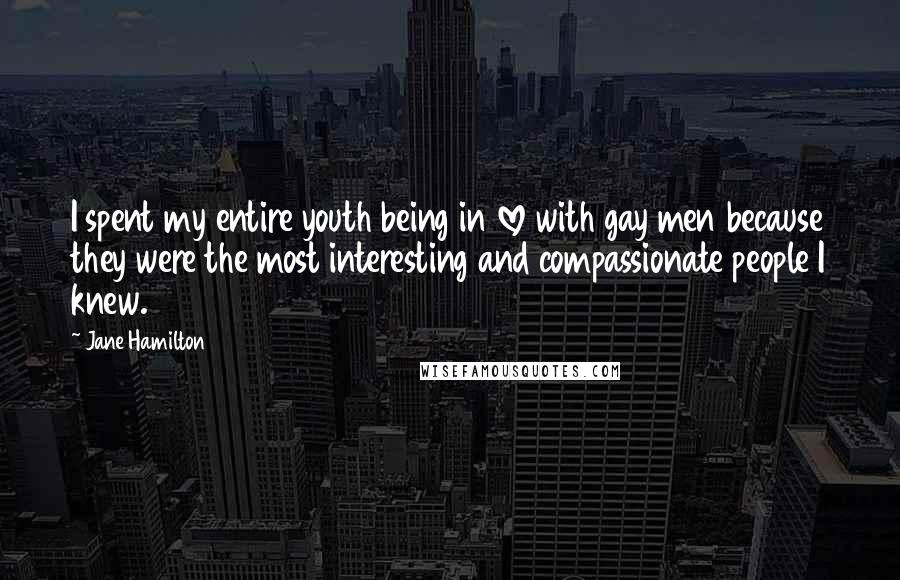 Jane Hamilton quotes: I spent my entire youth being in love with gay men because they were the most interesting and compassionate people I knew. Jane Hamilton quotes: I spent my entire youth being in love with gay men because they were the most interesting and compassionate people I knew.