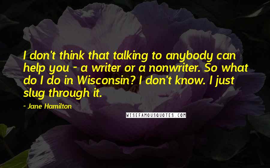 Jane Hamilton quotes: I don't think that talking to anybody can help you - a writer or a nonwriter. So what do I do in Wisconsin? I don't know. I just slug through