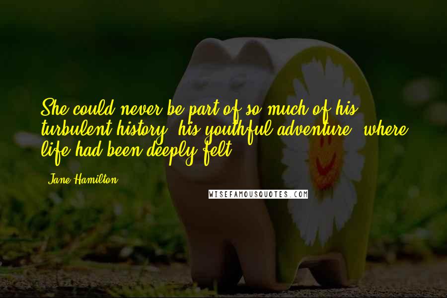 Jane Hamilton quotes: She could never be part of so much of his turbulent history, his youthful adventure, where life had been deeply felt. Jane Hamilton quotes: She could never be part of so much of his turbulent history, his youthful adventure, where life had been deeply felt.