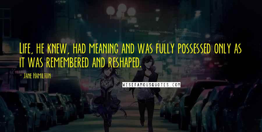 Jane Hamilton quotes: Life, he knew, had meaning and was fully possessed only as it was remembered and reshaped.